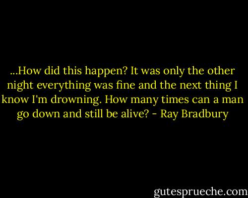...How did this happen? It was only the other night everything was fine and the next thing I know I'm drowning. How many times can a man go down and still be alive? - Ray Bradbury