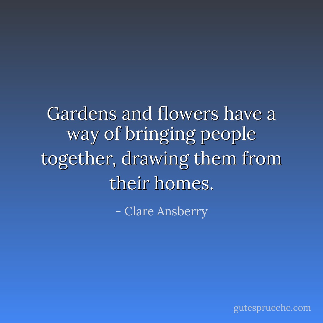 Gardens and flowers have a way of bringing people together, drawing them from their homes. - Clare Ansberry