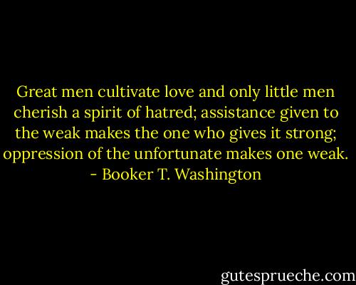 Great men cultivate love and only little men cherish a spirit of hatred; assistance given to the weak makes the one who gives it strong; oppression of the unfortunate makes one weak. - Booker T. Washington