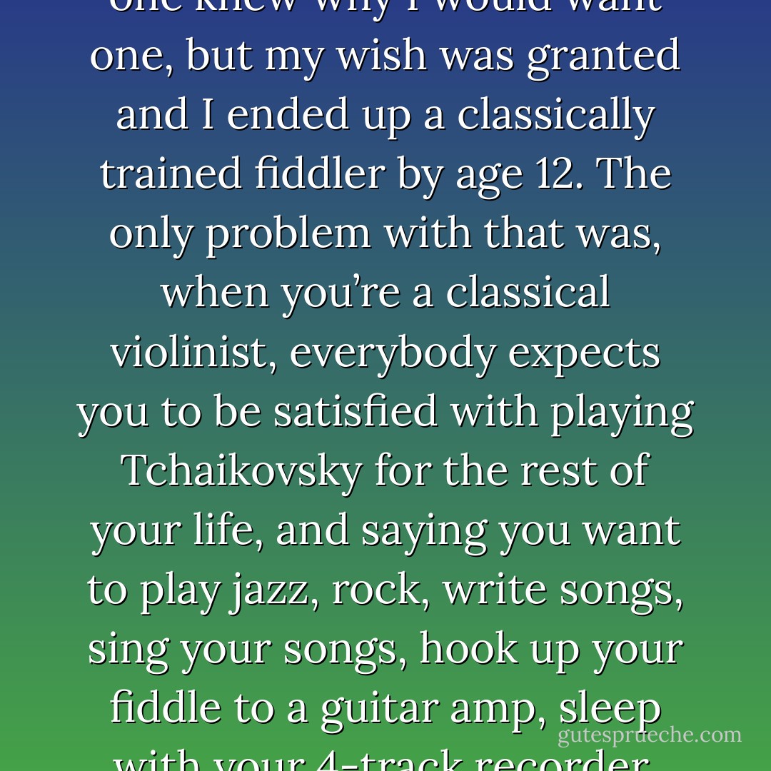 Well, I’ve been a musician my whole life. When I was two, I would sing the theme from Star Wars in my crib; my mom taped it for proof. Then, when I was five, I asked for a violin. No one knew why I would want one, but my wish was granted and I ended up a classically trained fiddler by age 12. The only problem with that was, when you’re a classical violinist, everybody expects you to be satisfied with playing Tchaikovsky for the rest of your life, and saying you want to play jazz, rock, write songs, sing your songs, hook up your fiddle to a guitar amp, sleep with your 4-track recorder, mess around with synths, dress like Tinkerbell in combat boots, AND play Tchaikovsky is equivalent to spitting on the Pope. - Emilie Autumn