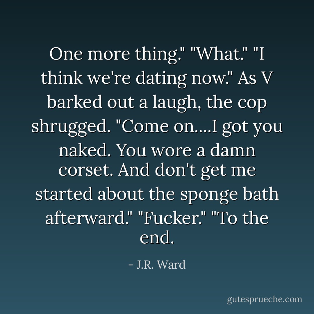 One more thing."<br />"What."<br />"I think we're dating now." As V barked out a laugh, the cop shrugged. "Come on....I got you naked. You wore a damn corset. And don't get me started about the sponge bath afterward."<br />"Fucker."<br />"To the end. - J.R. Ward
