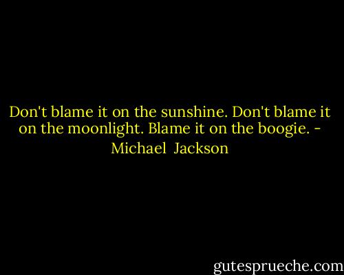 Don't blame it on the sunshine. Don't blame it on the moonlight. Blame it on the boogie. - Michael  Jackson
