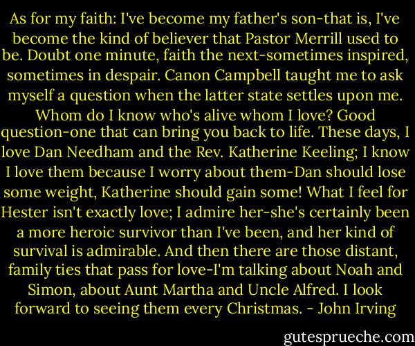 As for my faith: I've become my father's son-that is, I've become the kind of believer that Pastor Merrill used to be. Doubt one minute, faith the next-sometimes inspired, sometimes in despair. Canon Campbell taught me to ask myself a question when the latter state settles upon me. Whom do I know who's alive whom I love? Good question-one that can bring you back to life. These days, I love Dan Needham and the Rev. Katherine Keeling; I know I love them because I worry about them-Dan should lose some weight, Katherine should gain some! What I feel for Hester isn't exactly love; I admire her-she's certainly been a more heroic survivor than I've been, and her kind of survival is admirable. And then there are those distant, family ties that pass for love-I'm talking about Noah and Simon, about Aunt Martha and Uncle Alfred. I look forward to seeing them every Christmas. - John Irving