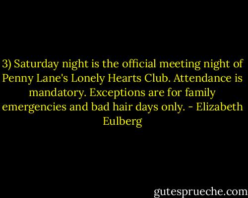3) Saturday night is the official meeting night of Penny Lane's Lonely Hearts Club. Attendance is mandatory. Exceptions are for family emergencies and bad hair days only. - Elizabeth Eulberg