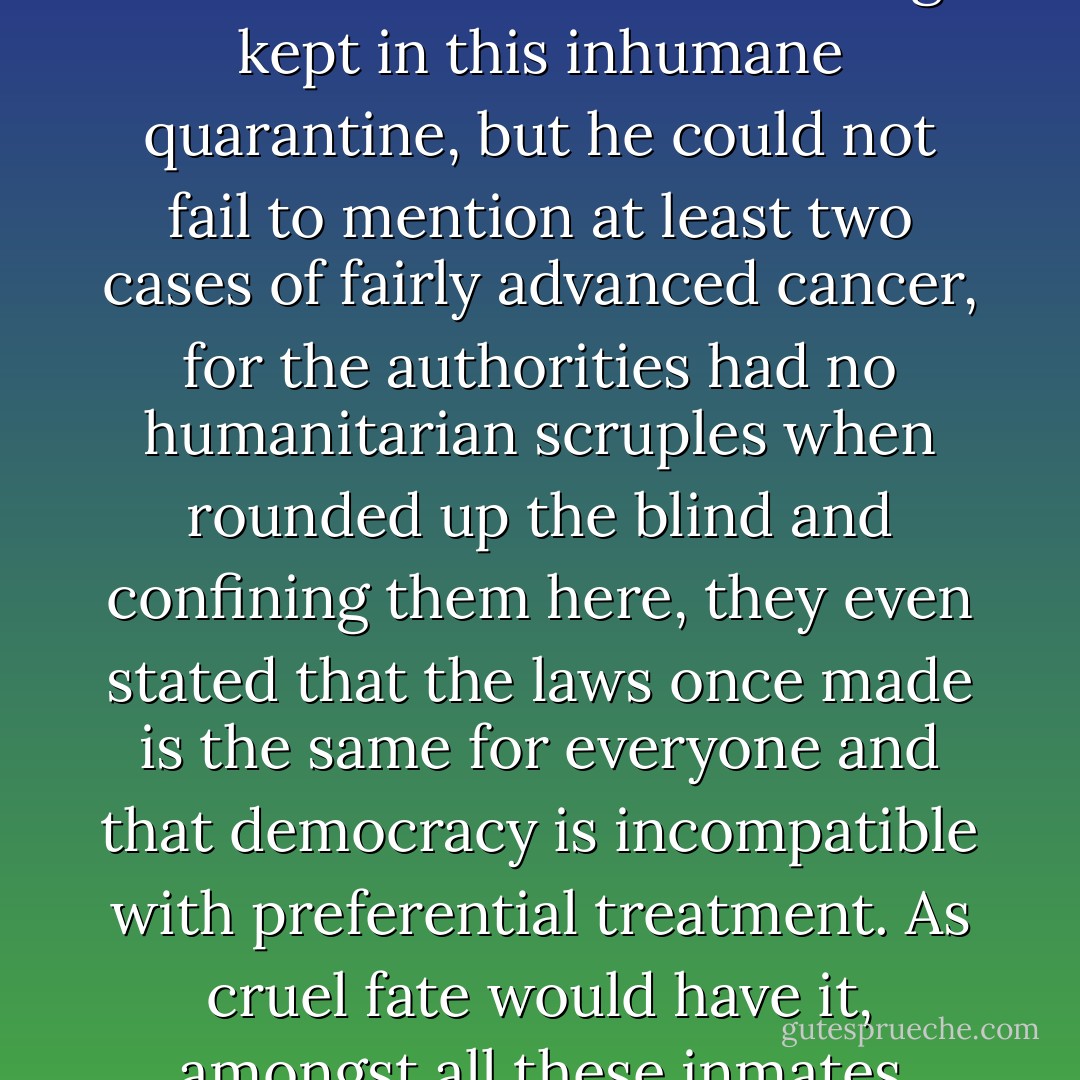 The chronicler would abandon any idea of making a detailed report of all the other ills that are afflicting most of the nearly three hundred inmates being kept in this inhumane quarantine, but he could not fail to mention at least two cases of fairly advanced cancer, for the authorities had no humanitarian scruples when rounded up the blind and confining them here, they even stated that the laws once made is the same for everyone and that democracy is incompatible with preferential treatment. As cruel fate would have it, amongst all these inmates there is only one doctor, and an ophthalmologist at that, the last thing we need. - José Saramago