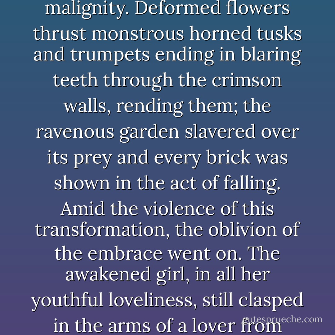 With that, the poignant charm vanished. Inside the fifth machine, all was rampant malignity. Deformed flowers thrust monstrous horned tusks and trumpets ending in blaring teeth through the crimson walls, rending them; the ravenous garden slavered over its prey and every brick was shown in the act of falling. Amid the violence of this transformation, the oblivion of the embrace went on. The awakened girl, in all her youthful loveliness, still clasped in the arms of a lover from whom all the flesh had fallen. He was a grinning skeleton. - Angela Carter