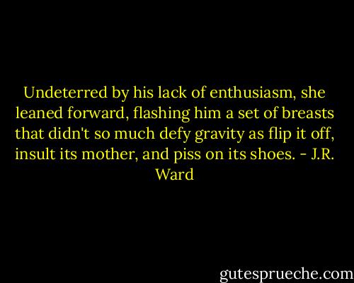Undeterred by his lack of enthusiasm, she leaned forward, flashing him a set of breasts that didn't so much defy gravity as flip it off, insult its mother, and piss on its shoes. - J.R. Ward