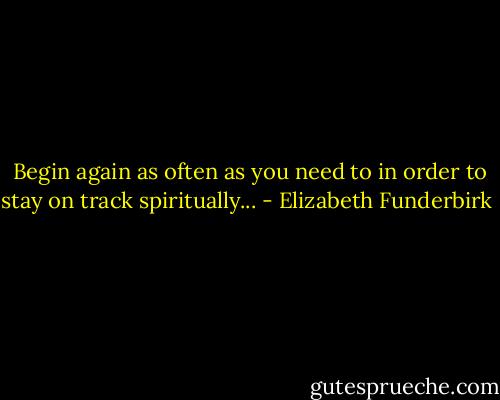  Begin again as often as you need to in order to stay on track spiritually... - Elizabeth Funderbirk