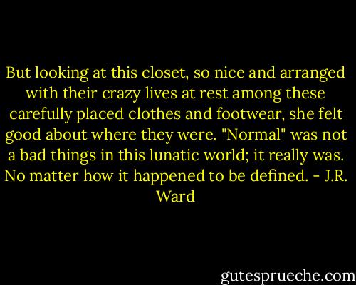 But looking at this closet, so nice and arranged with their crazy lives at rest among these carefully placed clothes and footwear, she felt good about where they were. "Normal" was not a bad things in this lunatic world; it really was. No matter how it happened to be defined. - J.R. Ward