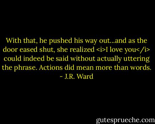 With that, he pushed his way out...and as the door eased shut, she realized <i>I love you</i> could indeed be said without actually uttering the phrase. Actions did mean more than words. - J.R. Ward