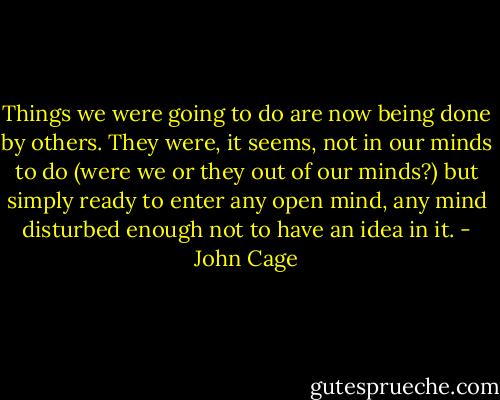 Things we were going to do are now being done by others. They were, it seems, not in our minds to do (were we or they out of our minds?) but simply ready to enter any open mind, any mind disturbed enough not to have an idea in it. - John Cage