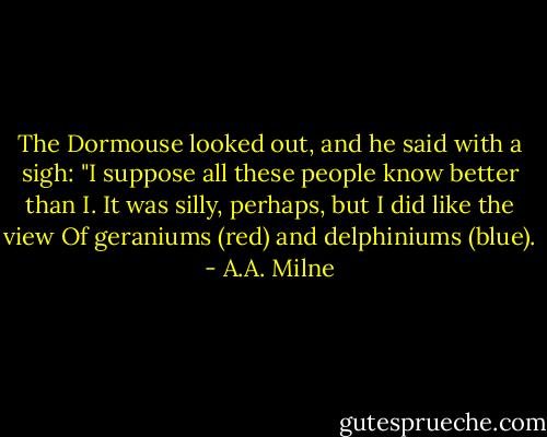 The Dormouse looked out, and he said with a sigh:<br />"I suppose all these people know better than I.<br />It was silly, perhaps, but I did like the view<br />Of geraniums (red) and delphiniums (blue). - A.A. Milne