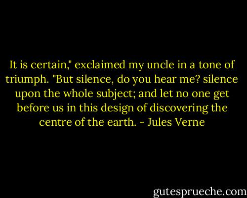 It is certain," exclaimed my uncle in a tone of triumph. "But silence, do you hear me? silence upon the whole subject; and let no one get before us in this design of discovering the centre of the earth. - Jules Verne