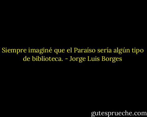 Siempre imaginé que el Paraíso sería algún tipo de biblioteca. - Jorge Luis Borges