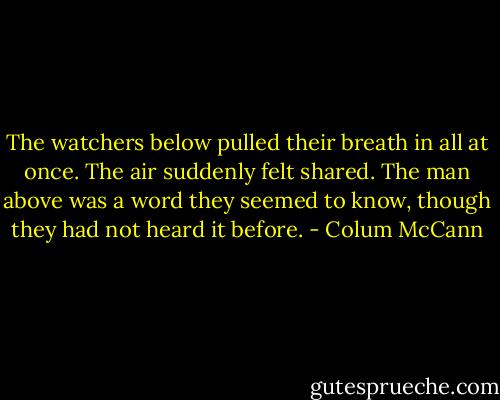 The watchers below pulled their breath in all at once. The air suddenly felt shared. The man above was a word they seemed to know, though they had not heard it before. - Colum McCann