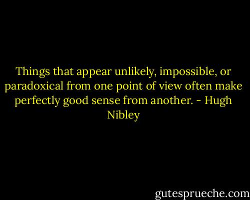 Things that appear unlikely, impossible, or paradoxical from one point of view often make perfectly good sense from another. - Hugh Nibley