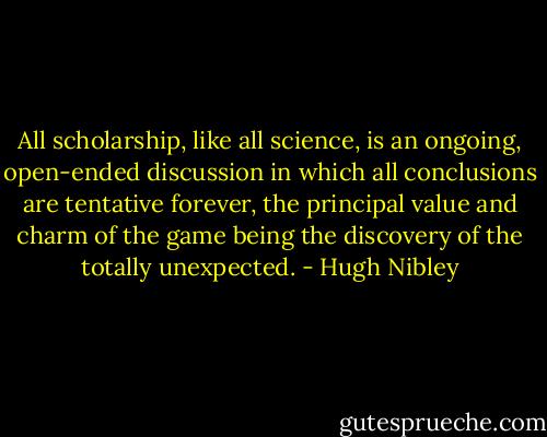 All scholarship, like all science, is an ongoing, open-ended discussion in which all conclusions are tentative forever, the principal value and charm of the game being the discovery of the totally unexpected. - Hugh Nibley
