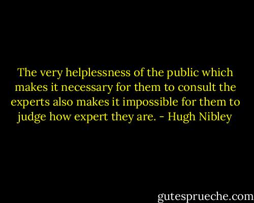 The very helplessness of the public which makes it necessary for them to consult the experts also makes it impossible for them to judge how expert they are. - Hugh Nibley