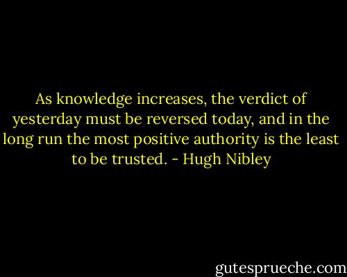 As knowledge increases, the verdict of yesterday must be reversed today, and in the long run the most positive authority is the least to be trusted. - Hugh Nibley