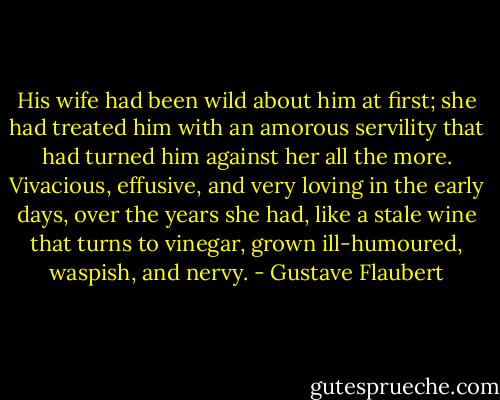 His wife had been wild about him at first; she had treated him with an amorous servility that had turned him against her all the more. Vivacious, effusive, and very loving in the early days, over the years she had, like a stale wine that turns to vinegar, grown ill-humoured, waspish, and nervy. - Gustave Flaubert
