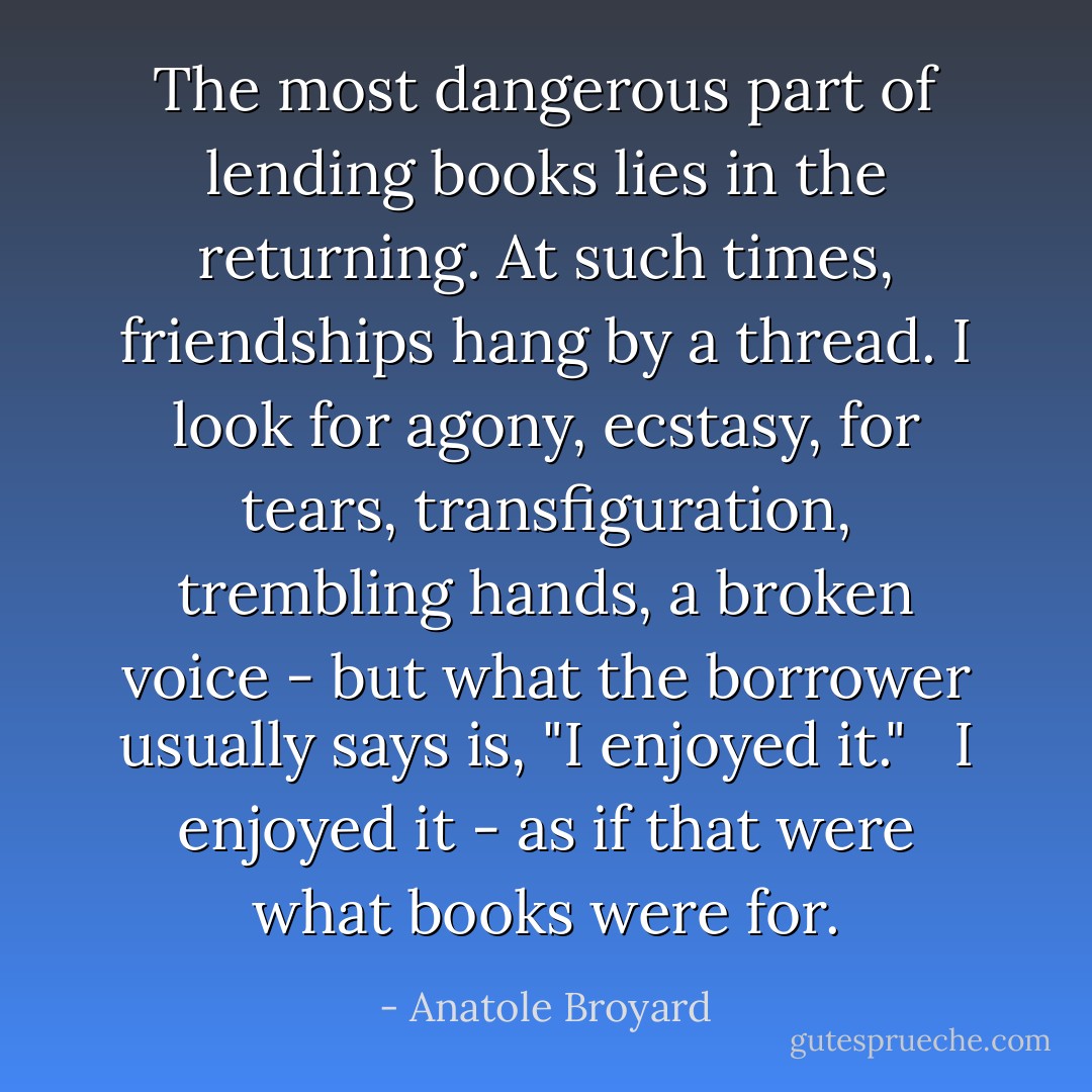 The most dangerous part of lending books lies in the returning. At such times, friendships hang by a thread. I look for agony, ecstasy, for tears, transfiguration, trembling hands, a broken voice - but what the borrower usually says is, "I enjoyed it." <br /><br />I enjoyed it - as if that were what books were for. - Anatole Broyard