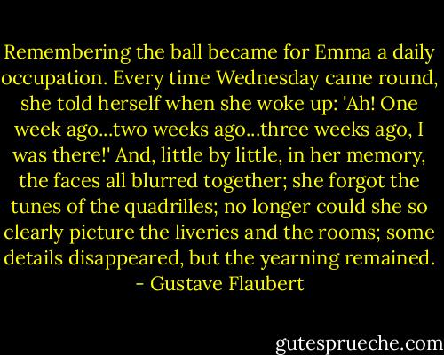 Remembering the ball became for Emma a daily occupation. Every time Wednesday came round, she told herself when she woke up: 'Ah! One week ago...two weeks ago...three weeks ago, I was there!' And, little by little, in her memory, the faces all blurred together; she forgot the tunes of the quadrilles; no longer could she so clearly picture the liveries and the rooms; some details disappeared, but the yearning remained. - Gustave Flaubert