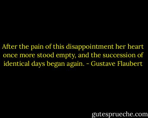 After the pain of this disappointment her heart once more stood empty, and the succession of identical days began again. - Gustave Flaubert