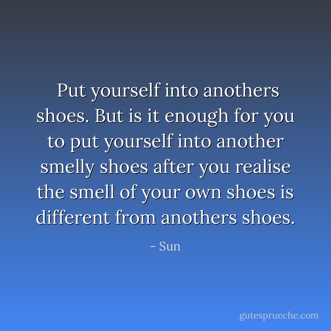  Put yourself into anothers shoes.<br />But is it enough for you to put yourself into another smelly shoes after you realise the smell of your own shoes is different from anothers shoes. - Sun