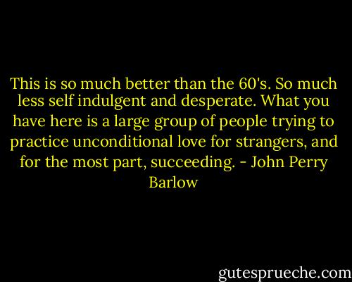 This is so much better than the 60's. So much less self indulgent and desperate. What you have here is a large group of people trying to practice unconditional love for strangers, and for the most part, succeeding. - John Perry Barlow