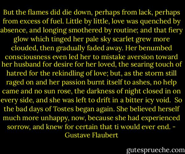 But the flames did die down, perhaps from lack, perhaps from excess of fuel. Little by little, love was quenched by absence, and longing smothered by routine; and that fiery glow which tinged her pale sky scarlet grew more clouded, then gradually faded away. Her benumbed consciousness even led her to mistake aversion toward her husband for desire for her loved, the searing touch of hatred for the rekindling of love; but, as the storm still raged on and her passion burnt itself to ashes, no help came and no sun rose, the darkness of night closed in on every side, and she was left to drift in a bitter icy void.<br /> So the bad days of Tostes began again. She believed herself much more unhappy, now, because she had experienced sorrow, and knew for certain that ti would ever end. - Gustave Flaubert