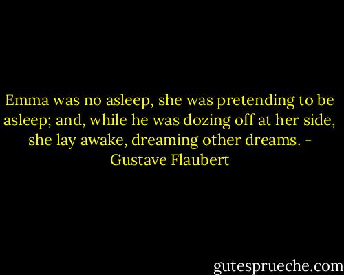 Emma was no asleep, she was pretending to be asleep; and, while he was dozing off at her side, she lay awake, dreaming other dreams. - Gustave Flaubert