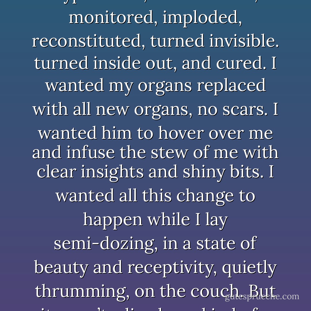 I looked at the sofa. I wanted to lie down on it and close my eyes. I wanted him to just do the therapy to me, suck it out of me while I slept. I wanted a complete overhaul. I wanted new limbs. I wanted a new neck to hold up a whole new head. I wanted to be hypnotized, brainwashed, monitored, imploded, reconstituted, turned invisible. turned inside out, and cured. I wanted my organs replaced with all new organs, no scars. I wanted him to hover over me and infuse the stew of me with clear insights and shiny bits. I wanted all this change to happen while I lay semi-dozing, in a state of beauty and receptivity, quietly thrumming, on the couch. But it wasn’t a lie-down kind of a couch. It was a forward-facing, upright, massive ship of a thing – a sofa for adults, for work, for serious conversation, maybe for reading John Steinbeck or drafting torts. There had never been a free association on this sofa in its entire life. - Heather Sellers