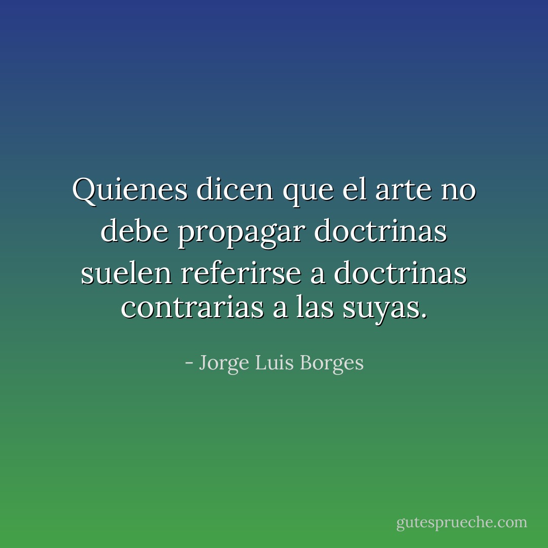 Quienes dicen que el arte no debe propagar doctrinas suelen referirse a doctrinas contrarias a las suyas. - Jorge Luis Borges