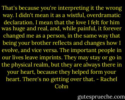 That's because you're interpreting it the wrong way. I didn't mean it as a wistful, overdramatic declaration. I mean that the love I felt for him was huge and real, and, while painful, it forever changed me as a person, in the same way that being your brother reflects and changes how I evolve, and vice versa. The important people in our lives leave imprints. They may stay or go in the physical realm, but they are always there in your heart, because they helped form your heart. There's no getting over that. - Rachel Cohn