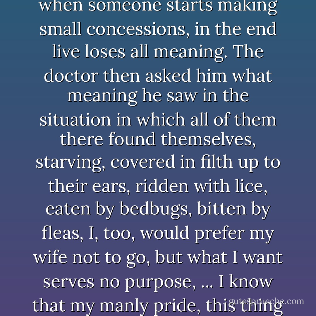 The first blind man had begun by declaring that his wife would not be subjected to the shame of giving her body to strangers in exchange for whatever, she had no desire to do so nor would he permit it, for dignity has no price, that when someone starts making small concessions, in the end live loses all meaning. The doctor then asked him what meaning he saw in the situation in which all of them there found themselves, starving, covered in filth up to their ears, ridden with lice, eaten by bedbugs, bitten by fleas, I, too, would prefer my wife not to go, but what I want serves no purpose, ... I know that my manly pride, this thing we call male pride, if after so many humiliations, we still preserve something worthy of that name, I know that it will suffer, it already is, I cannot avoid it, but it is probably the only solution, if we want to live. - José Saramago