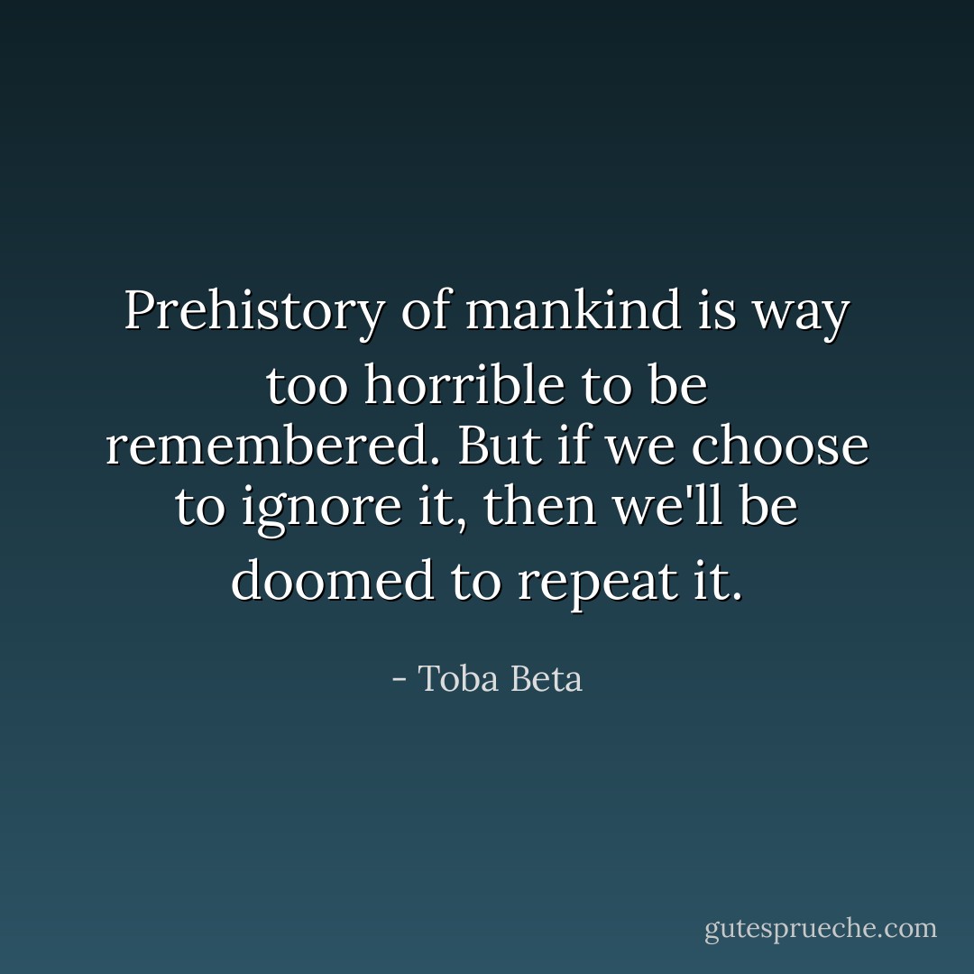 Prehistory of mankind is way too horrible to be remembered.<br />But if we choose to ignore it, then we'll be doomed to repeat it. - Toba Beta