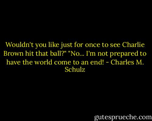 Wouldn't you like just for once to see Charlie Brown hit that ball?"<br />"No... I'm not prepared to have the world come to an end! - Charles M. Schulz