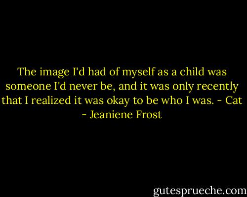 The image I'd had of myself as a child was someone I'd never be, and it was only recently that I realized it was okay to be who I was. - Cat - Jeaniene Frost