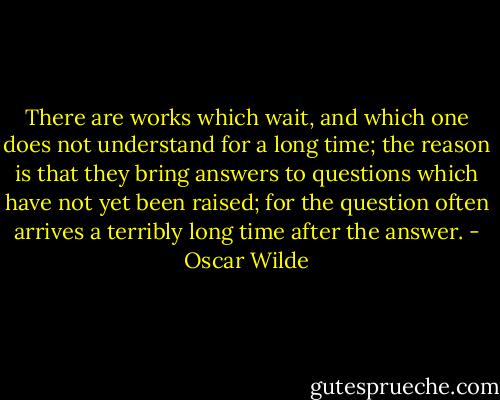 There are works which wait, and which one does not understand for a long time; the reason is that they bring answers to questions which have not yet been raised; for the question often arrives a terribly long time after the answer. - Oscar Wilde