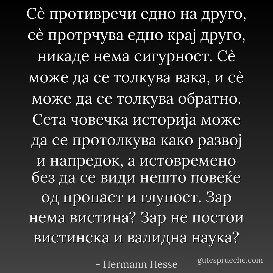 Сè противречи едно на друго, сè протрчува едно крај друго, никаде нема сигурност. Сè може да се толкува вака, и сè може да се толкува обратно. Сета човечка историја може да се протолкува како развој и напредок, а истовремено без да се види нешто повеќе од пропаст и глупост. Зар нема вистина? Зар не постои вистинска и валидна наука? - Hermann Hesse
