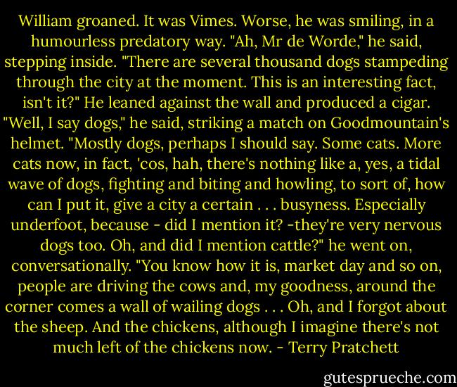 William groaned. It was Vimes. Worse, he was smiling, in a humourless predatory way.<br />"Ah, Mr de Worde," he said, stepping inside. "There are several thousand dogs stampeding through the city at the moment. This is an interesting fact, isn't it?"<br />He leaned against the wall and produced a cigar. "Well, I say dogs," he said, striking a match on Goodmountain's helmet. "Mostly dogs, perhaps I should say. Some cats. More cats now, in fact, 'cos, hah, there's nothing like a, yes, a tidal wave of dogs, fighting and biting and howling, to sort of, how can I put it, give a city a certain . . . busyness. Especially underfoot,<br />because - did I mention it? -they're very nervous dogs too. Oh, and did I mention cattle?" he went on, conversationally. "You know how it is, market day and so on, people are driving the cows and, my goodness, around the corner comes a wall of wailing dogs . . . Oh, and I forgot about the sheep. And the chickens, although I imagine there's not much left of the chickens now. - Terry Pratchett