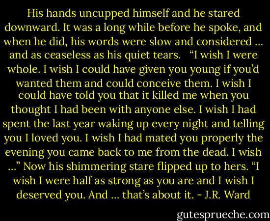 His hands uncupped himself and he stared downward. It was a long while before he spoke, and when he did, his words were slow and considered … and as ceaseless as his quiet tears. <br /><br />“I wish I were whole. I wish I could have given you young if you’d wanted them and could conceive them. I wish I could have told you that it killed me when you thought I had been with anyone else. I wish I had spent the last year waking up every night and telling you I loved you. I wish I had mated you properly the evening you came back to me from the dead. I wish …” Now his shimmering stare flipped up to hers. “I wish I were half as strong as you are and I wish I deserved you. And … that’s about it. - J.R. Ward