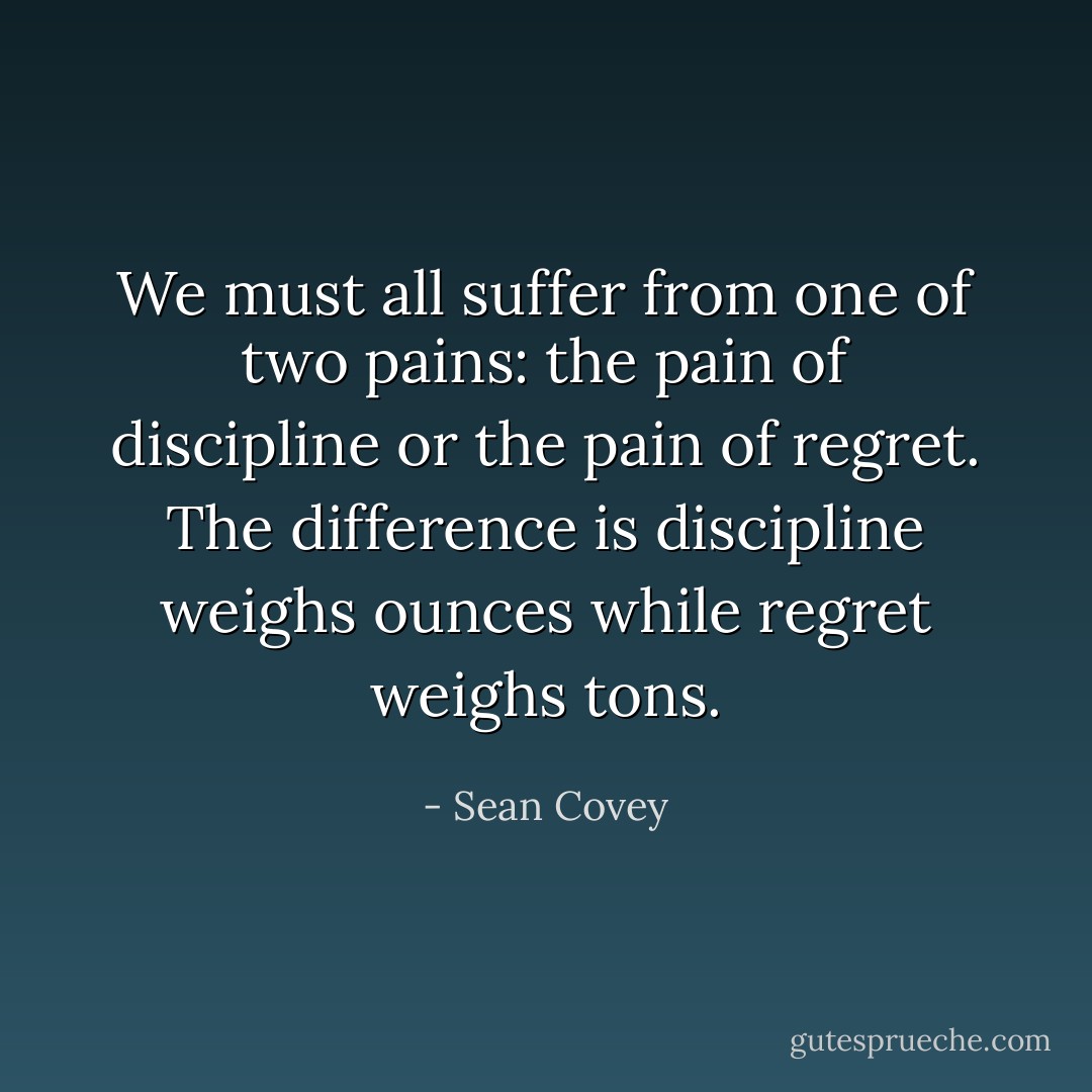 We must all suffer from one of two pains: the pain of discipline or the pain of regret. The difference is discipline weighs ounces while regret weighs tons. - Sean Covey
