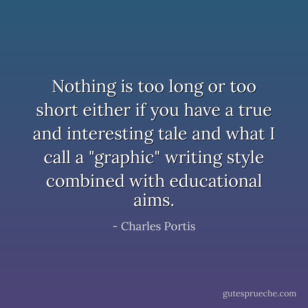 Nothing is too long or too short either if you have a true and interesting tale and what I call a "graphic" writing style combined with educational aims. - Charles Portis