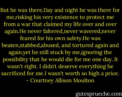 But he was there.Day and night he was there for me,risking his very existence to protect me from a war that claimed my life over and over again.He never faltered,never wavered,never feared for his own safety.He was beaten,stabbed,abused, and tortured again and again,yet he still stuck by me,ignoring the possibility that he would die for me one day. It wasn't right. I didn't deserve everything he sacrificed for me.I wasn't worth so high a price. - Courtney Allison Moulton