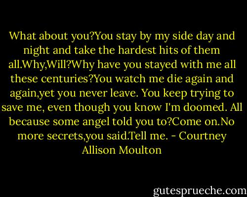 What about you?You stay by my side day and night and take the hardest hits of them all.Why,Will?Why have you stayed with me all these centuries?You watch me die again and again,yet you never leave. You keep trying to save me, even though you know I'm doomed. All because some angel told you to?Come on.No more secrets,you said.Tell me. - Courtney Allison Moulton