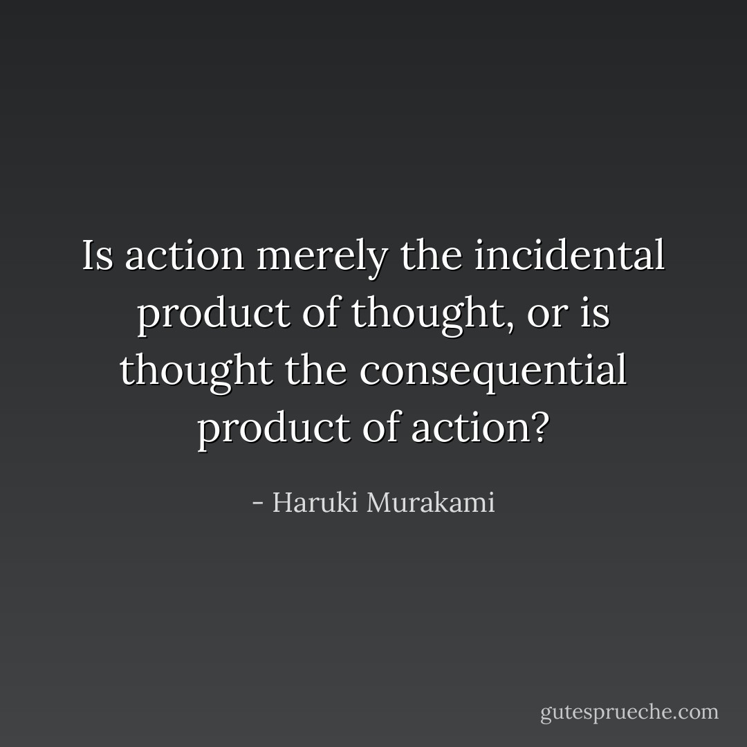 Is action merely the incidental product of thought, or is thought the consequential product of action? - Haruki Murakami