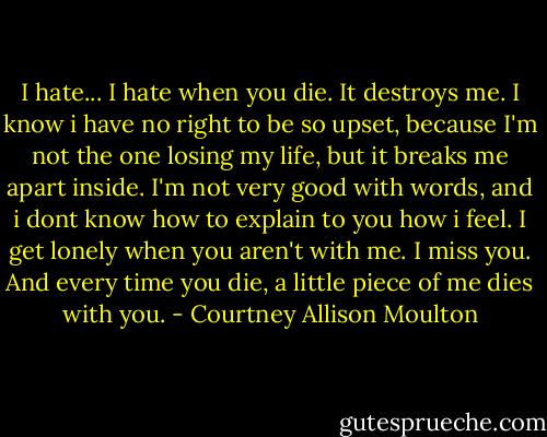 I hate... I hate when you die. It destroys me. I know i have no right to be so upset, because I'm not the one losing my life, but it breaks me apart inside. I'm not very good with words, and i dont know how to explain to you how i feel. I get lonely when you aren't with me. I miss you. And every time you die, a little piece of me dies with you. - Courtney Allison Moulton
