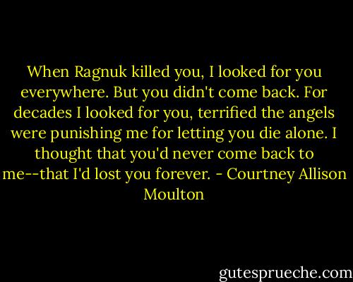 When Ragnuk killed you, I looked for you everywhere. But you didn't come back. For decades I looked for you, terrified the angels were punishing me for letting you die alone. I thought that you'd never come back to me--that I'd lost you forever. - Courtney Allison Moulton