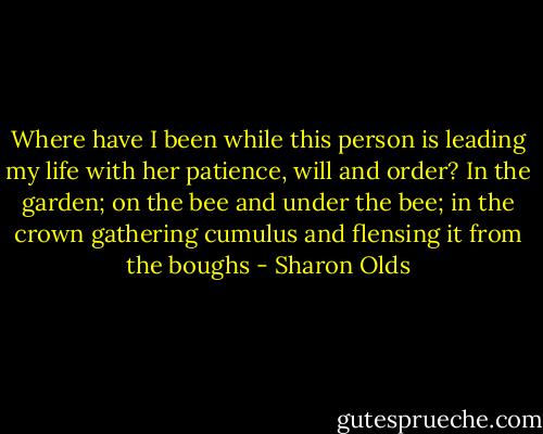 Where have I<br />been while this person is leading my life<br />with her patience, will and order? In the garden;<br />on the bee and under the bee; in the<br />crown gathering cumulus and<br />flensing it from the boughs - Sharon Olds